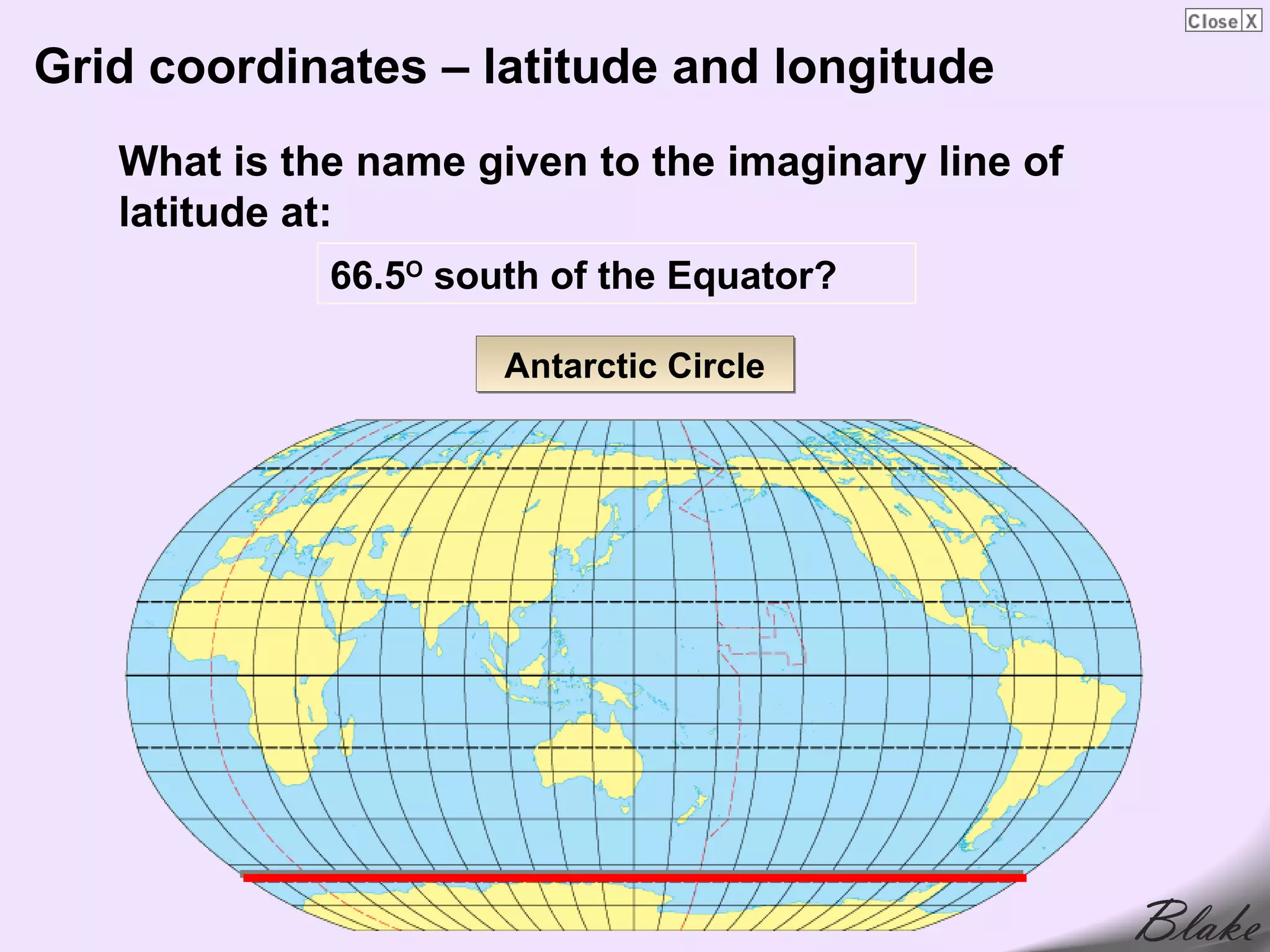 Grid coordinates – latitude and longitude
   What is the name given to the imaginary line of
   latitude at:
             66.5O south of the Equator?

                      Antarctic Circle
 