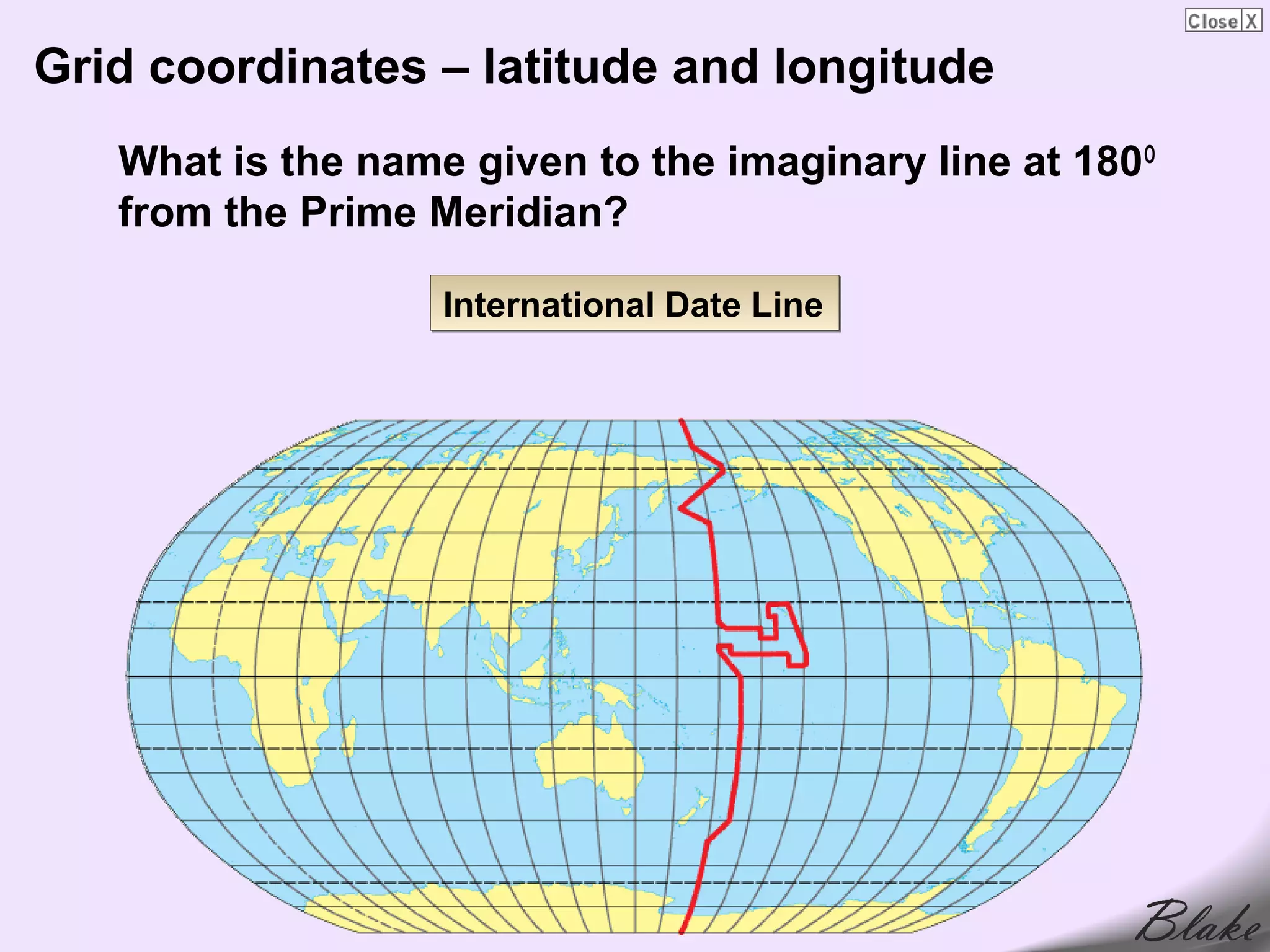 Grid coordinates – latitude and longitude
   What is the name given to the imaginary line at 180 O
   from the Prime Meridian?

                   International Date Line
 