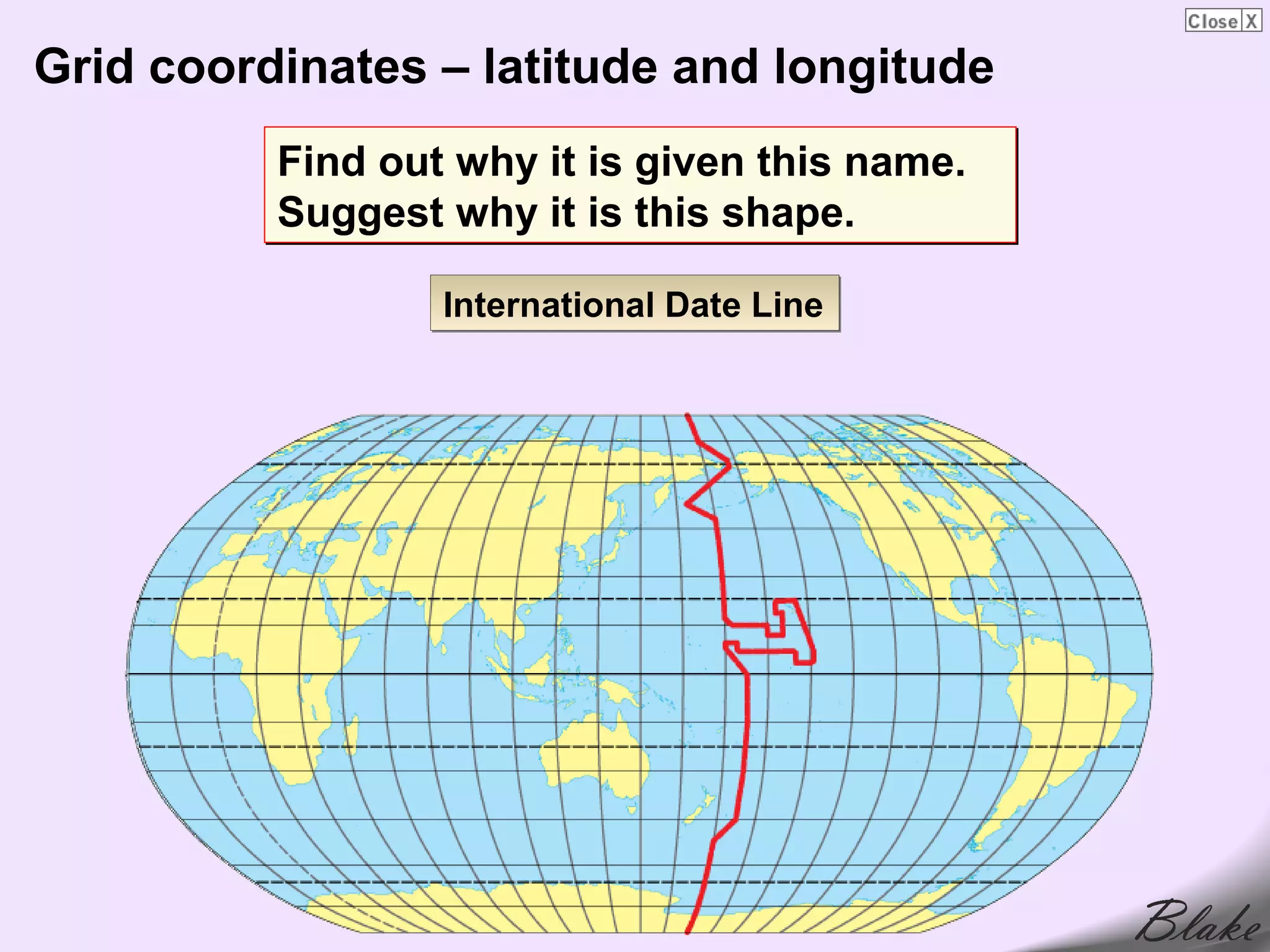 Grid coordinates – latitude and longitude
          Find out why it is given this name.
          Suggest why it is this shape.

                  International Date Line
 