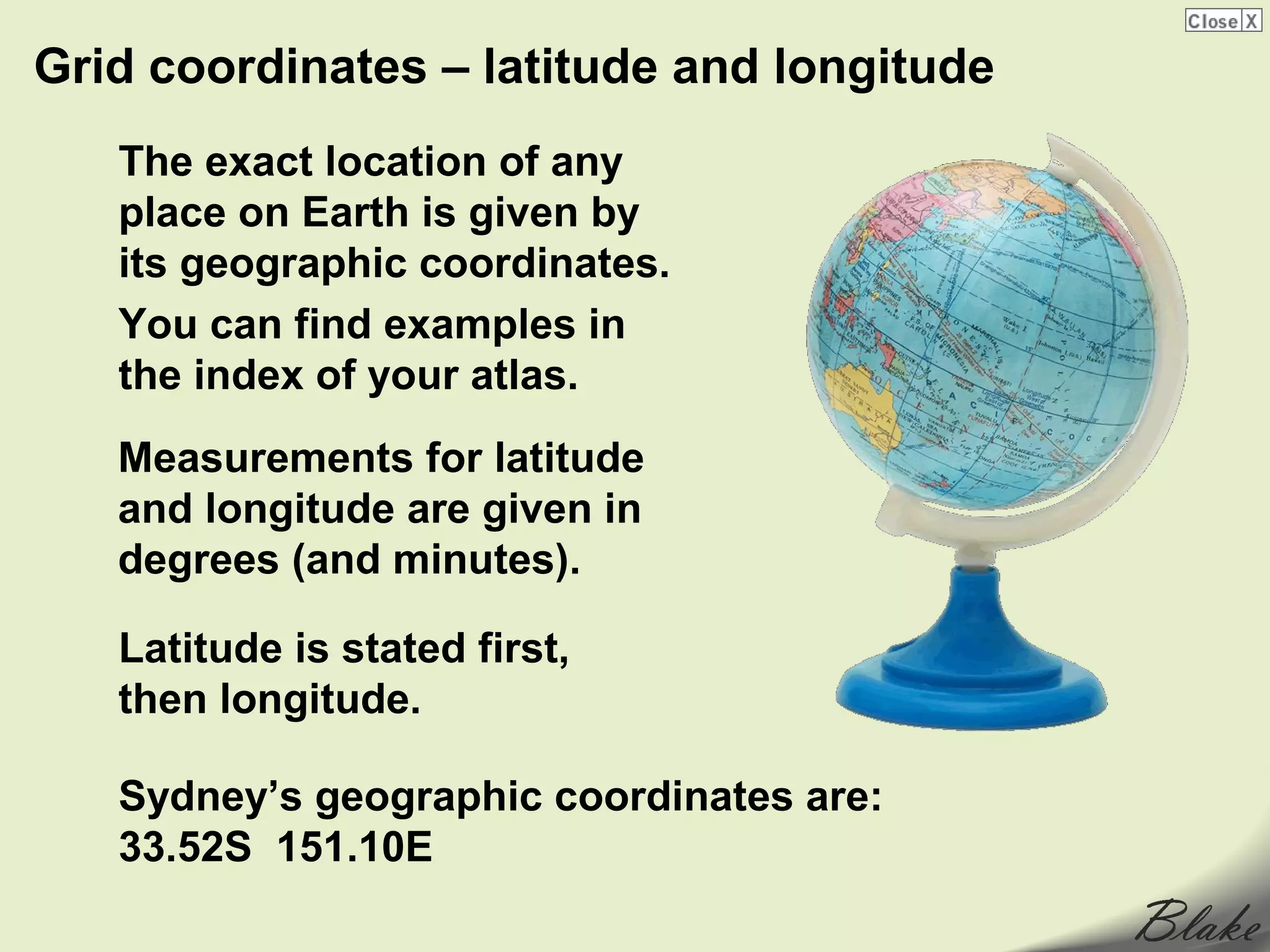 Grid coordinates – latitude and longitude
   The exact location of any
   place on Earth is given by
   its geographic coordinates.
   You can find examples in
   the index of your atlas.
   Measurements for latitude
   and longitude are given in
   degrees (and minutes).

   Latitude is stated first,
   then longitude.

   Sydney’s geographic coordinates are:
   33.52S 151.10E
 