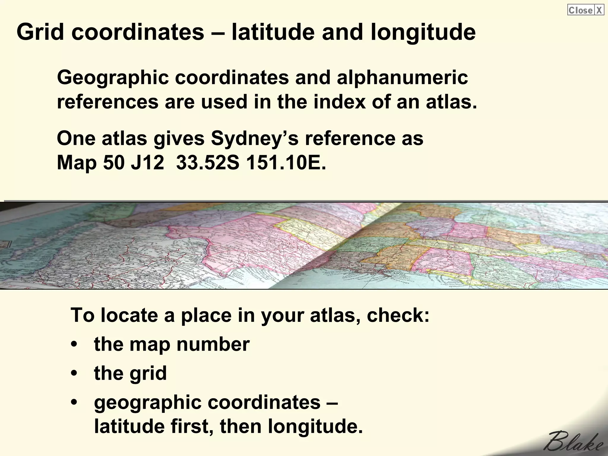 Grid coordinates – latitude and longitude
   Geographic coordinates and alphanumeric
   references are used in the index of an atlas.
   One atlas gives Sydney’s reference as
   Map 50 J12 33.52S 151.10E.




    To locate a place in your atlas, check:
    • the map number
    • the grid
    • geographic coordinates –
      latitude first, then longitude.
 