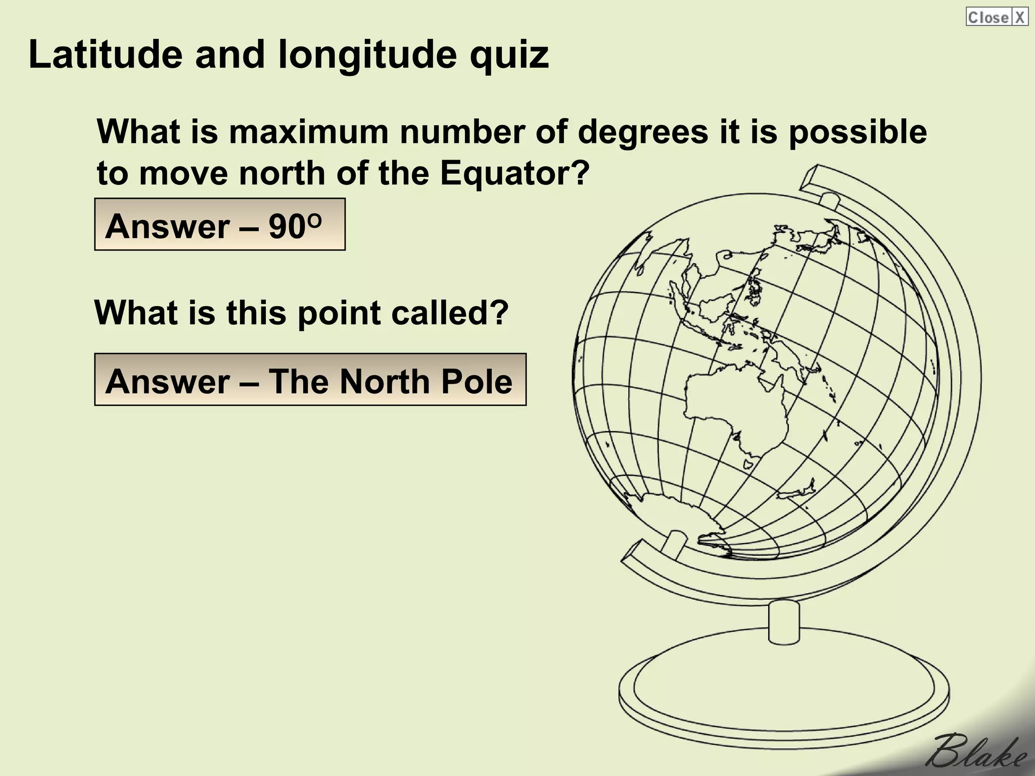 Latitude and longitude quiz
   What is maximum number of degrees it is possible
   to move north of the Equator?
    Answer – 90O

   What is this point called?

    Answer – The North Pole
 