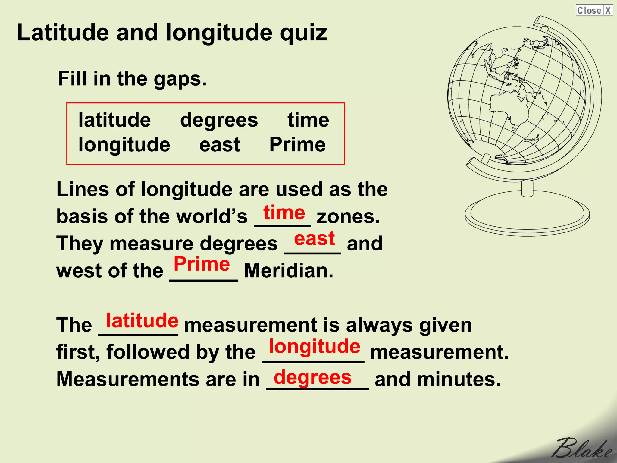 Latitude and longitude quiz
   Fill in the gaps.

     latitude degrees time
     longitude east Prime

   Lines of longitude are used as the
                         time
   basis of the world’s _____ zones.
                            east
   They measure degrees _____ and
                Prime
   west of the ______ Meridian.

          latitude
   The _______ measurement is always given
                           longitude
   first, followed by the _________ measurement.
                            degrees
   Measurements are in _________ and minutes.
 