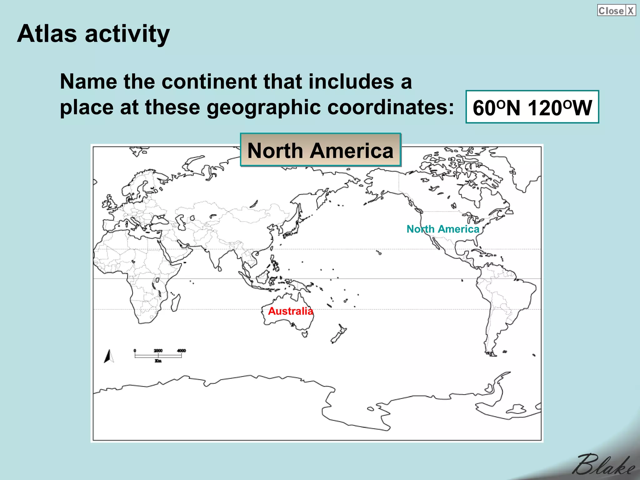 Atlas activity
   Name the continent that includes a
   place at these geographic coordinates: 60ON 120OW

                    North America


                                    North America




                      Australia
 