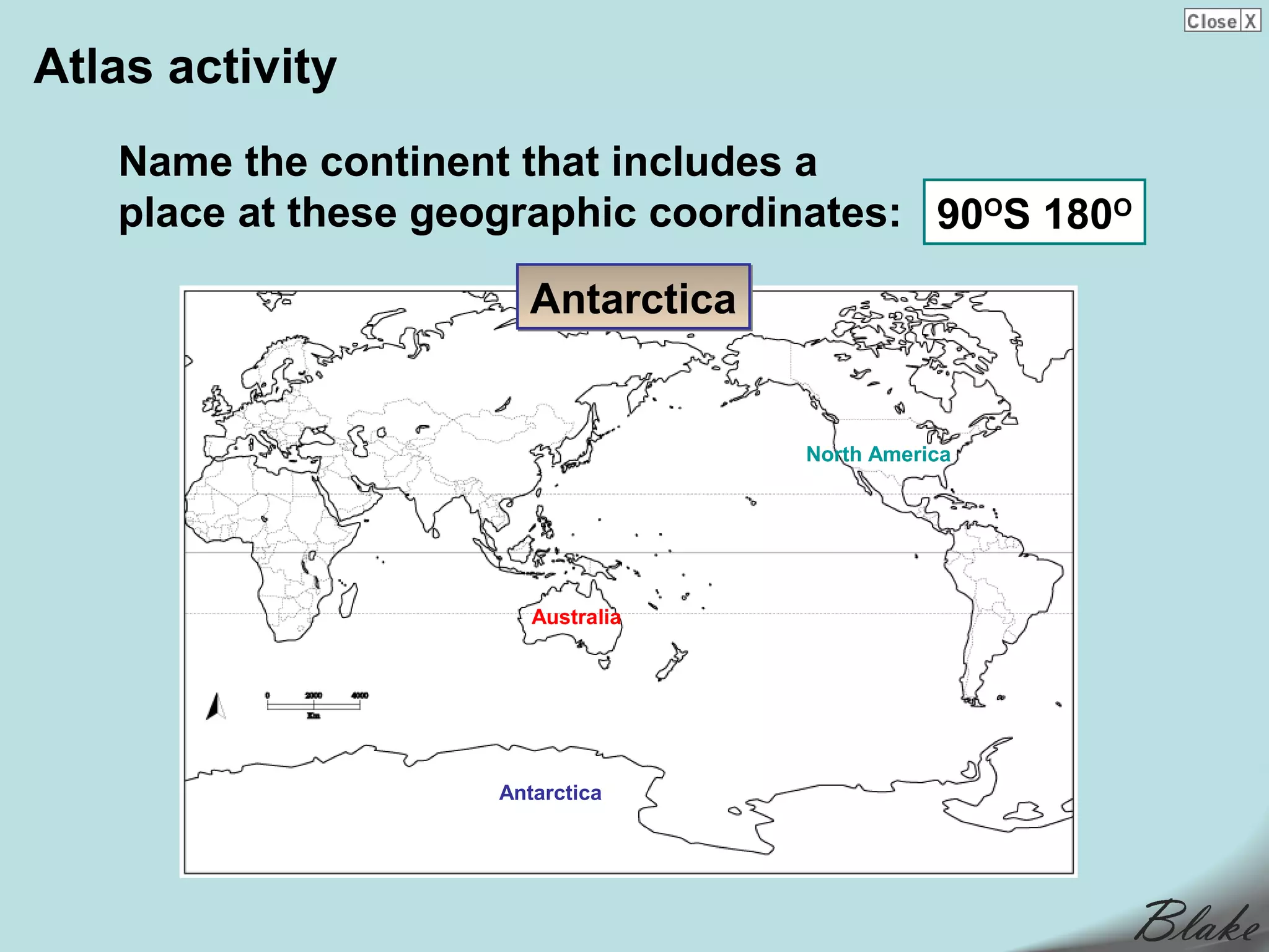 Atlas activity
   Name the continent that includes a
   place at these geographic coordinates: 90OS 180O

                       Antarctica


                                    North America




                        Australia




                     Antarctica
 