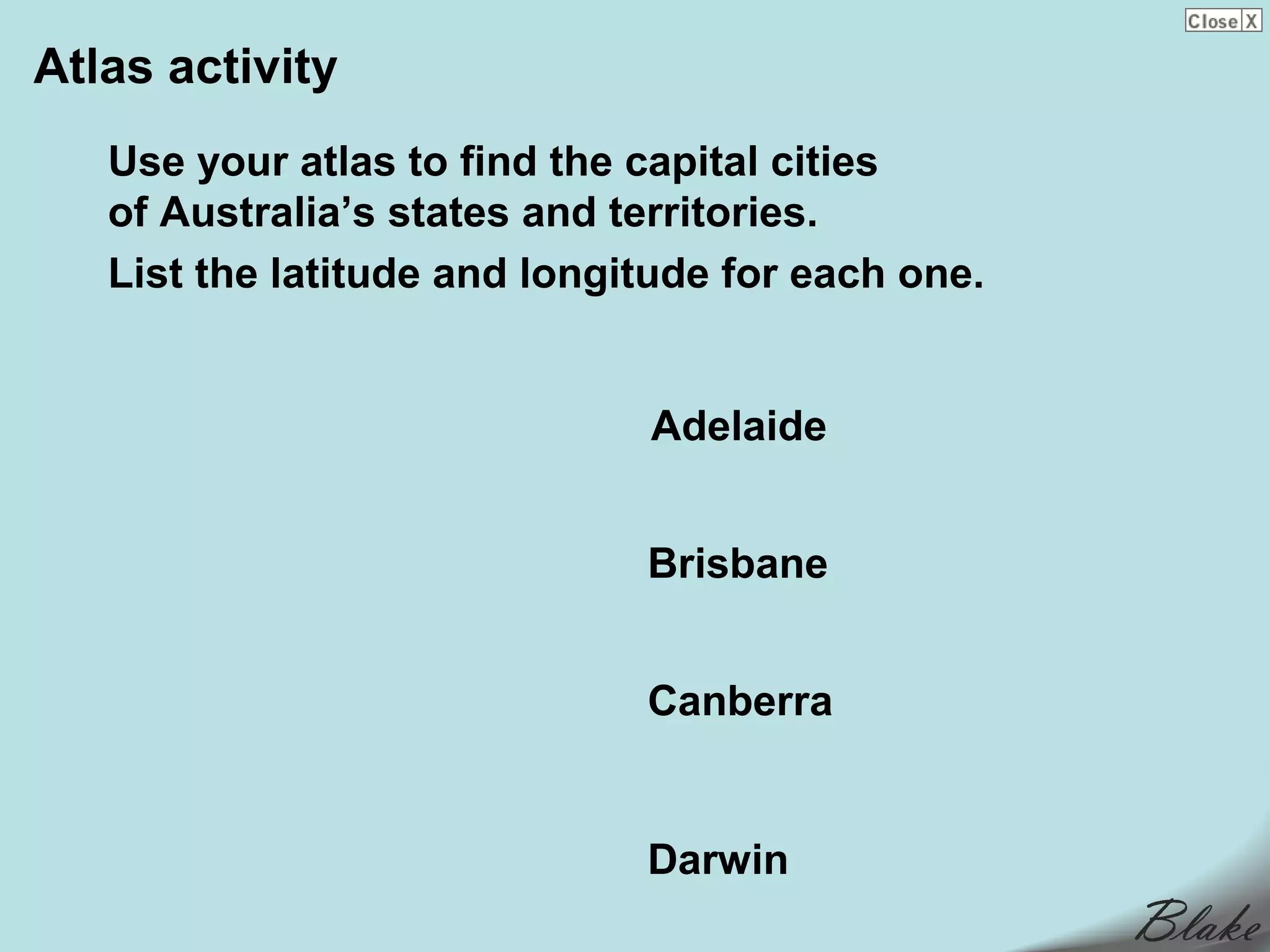 Atlas activity
   Use your atlas to find the capital cities
   of Australia’s states and territories.
   List the latitude and longitude for each one.


                              Adelaide


                              Brisbane


                              Canberra


                              Darwin
 