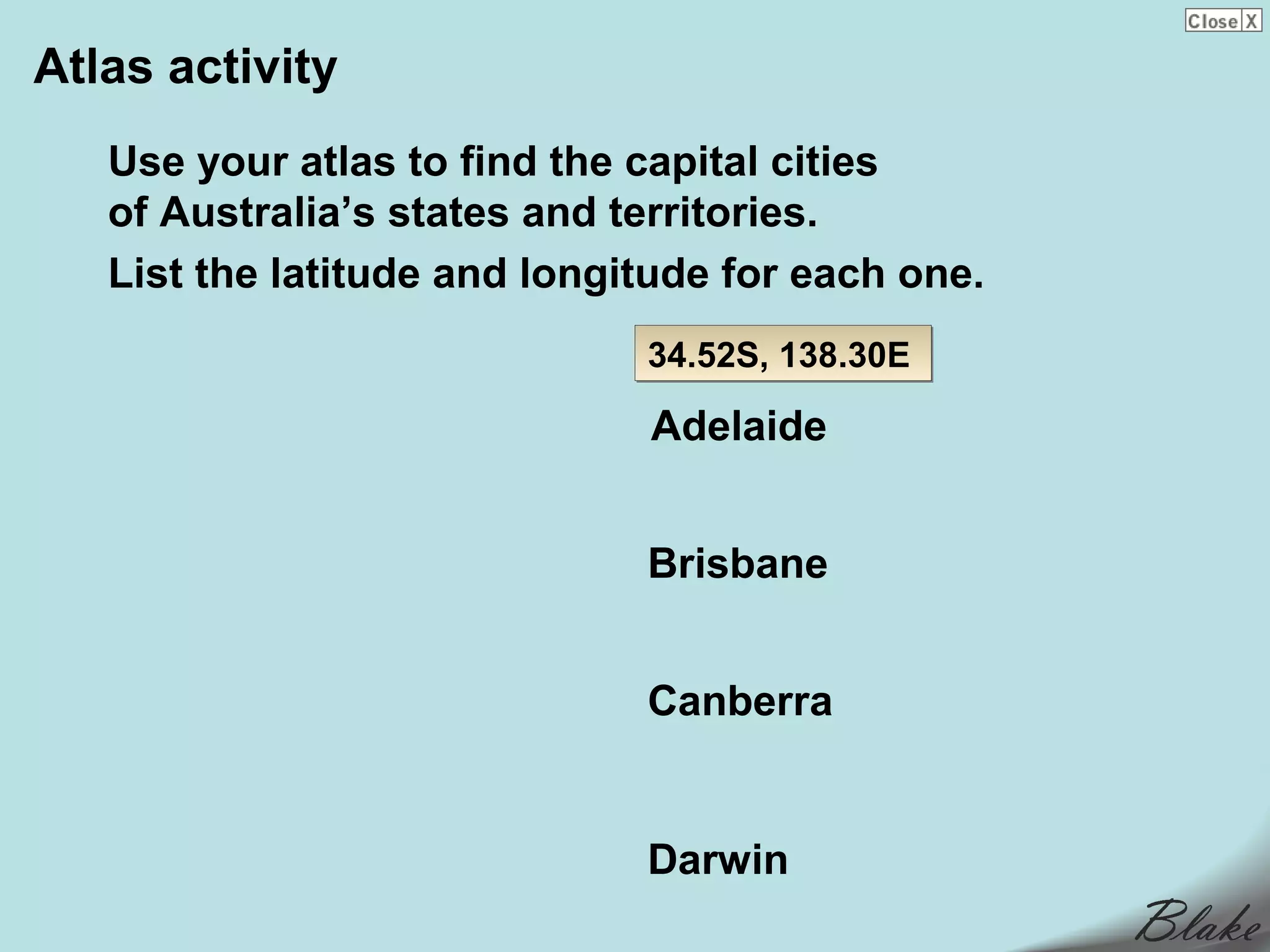 Atlas activity
   Use your atlas to find the capital cities
   of Australia’s states and territories.
   List the latitude and longitude for each one.
                              34.52S, 138.30E

                              Adelaide


                              Brisbane


                              Canberra


                              Darwin
 