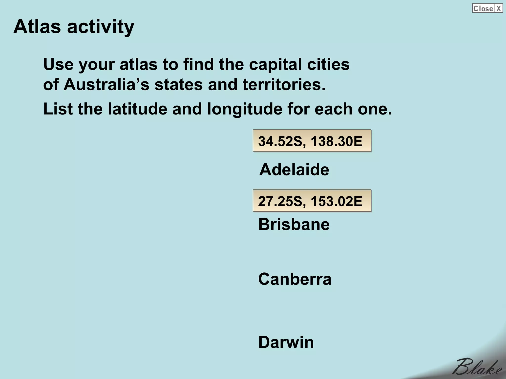 Atlas activity
   Use your atlas to find the capital cities
   of Australia’s states and territories.
   List the latitude and longitude for each one.
                              34.52S, 138.30E

                              Adelaide
                              27.25S, 153.02E
                              Brisbane


                              Canberra


                              Darwin
 