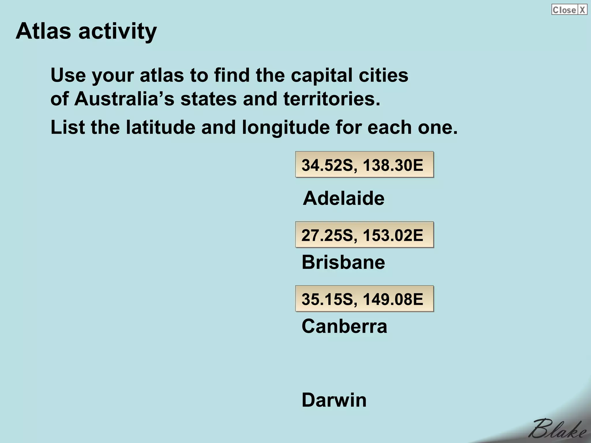 Atlas activity
   Use your atlas to find the capital cities
   of Australia’s states and territories.
   List the latitude and longitude for each one.
                              34.52S, 138.30E

                              Adelaide
                              27.25S, 153.02E
                              Brisbane
                              35.15S, 149.08E
                              Canberra


                              Darwin
 