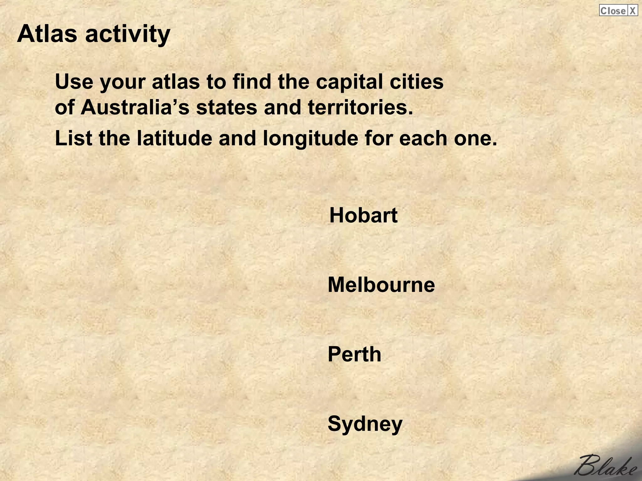 Atlas activity
   Use your atlas to find the capital cities
   of Australia’s states and territories.
   List the latitude and longitude for each one.


                              Hobart


                              Melbourne


                              Perth


                              Sydney
 