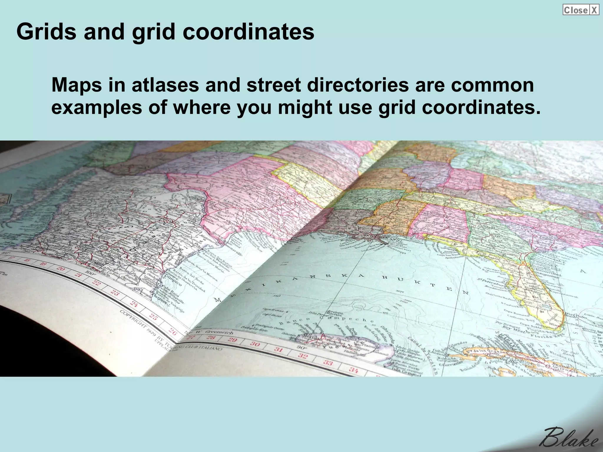Grids and grid coordinates

   Maps in atlases and street directories are common
   examples of where you might use grid coordinates.
 