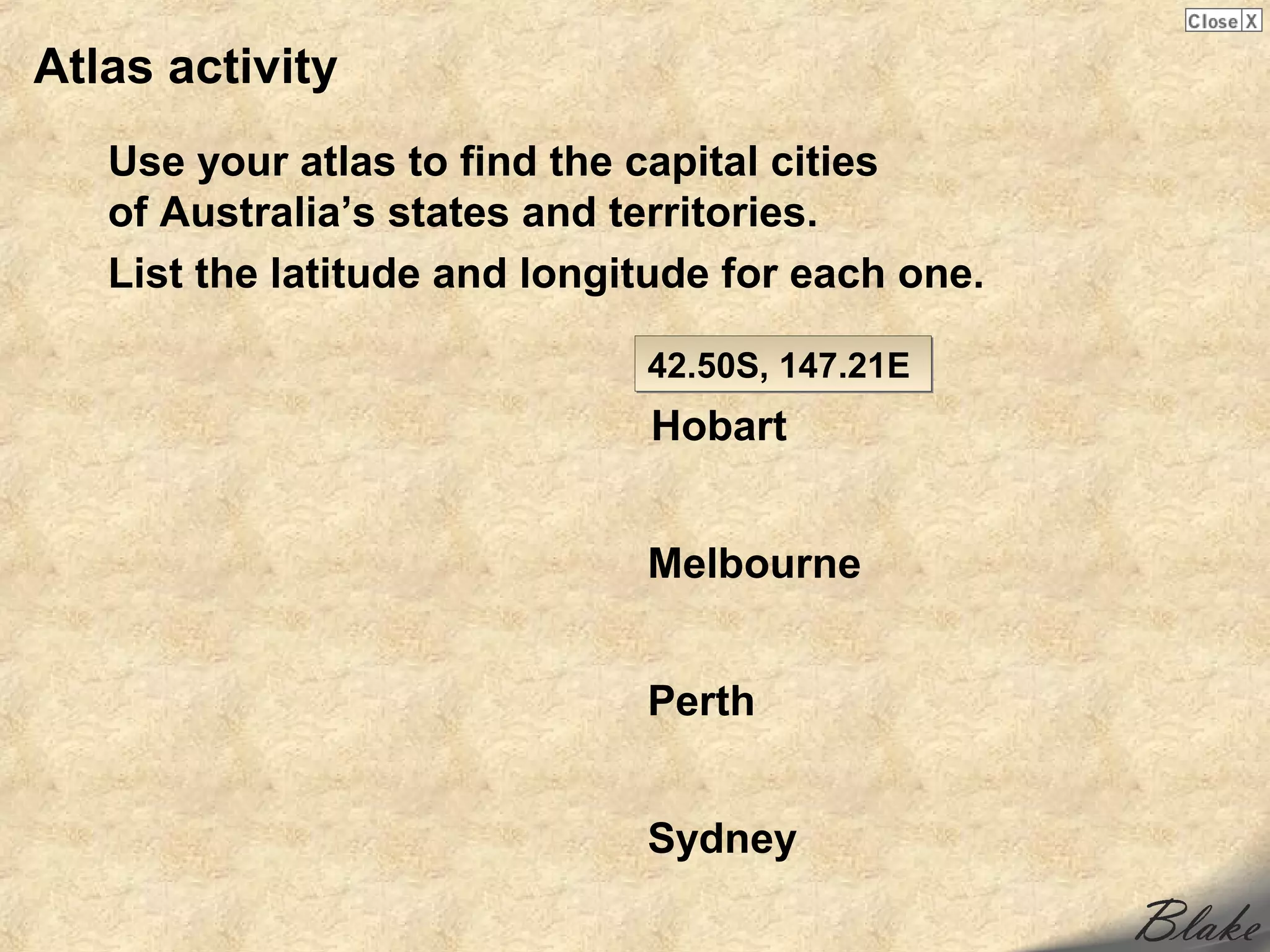 Atlas activity
   Use your atlas to find the capital cities
   of Australia’s states and territories.
   List the latitude and longitude for each one.

                              42.50S, 147.21E
                              Hobart


                              Melbourne


                              Perth


                              Sydney
 