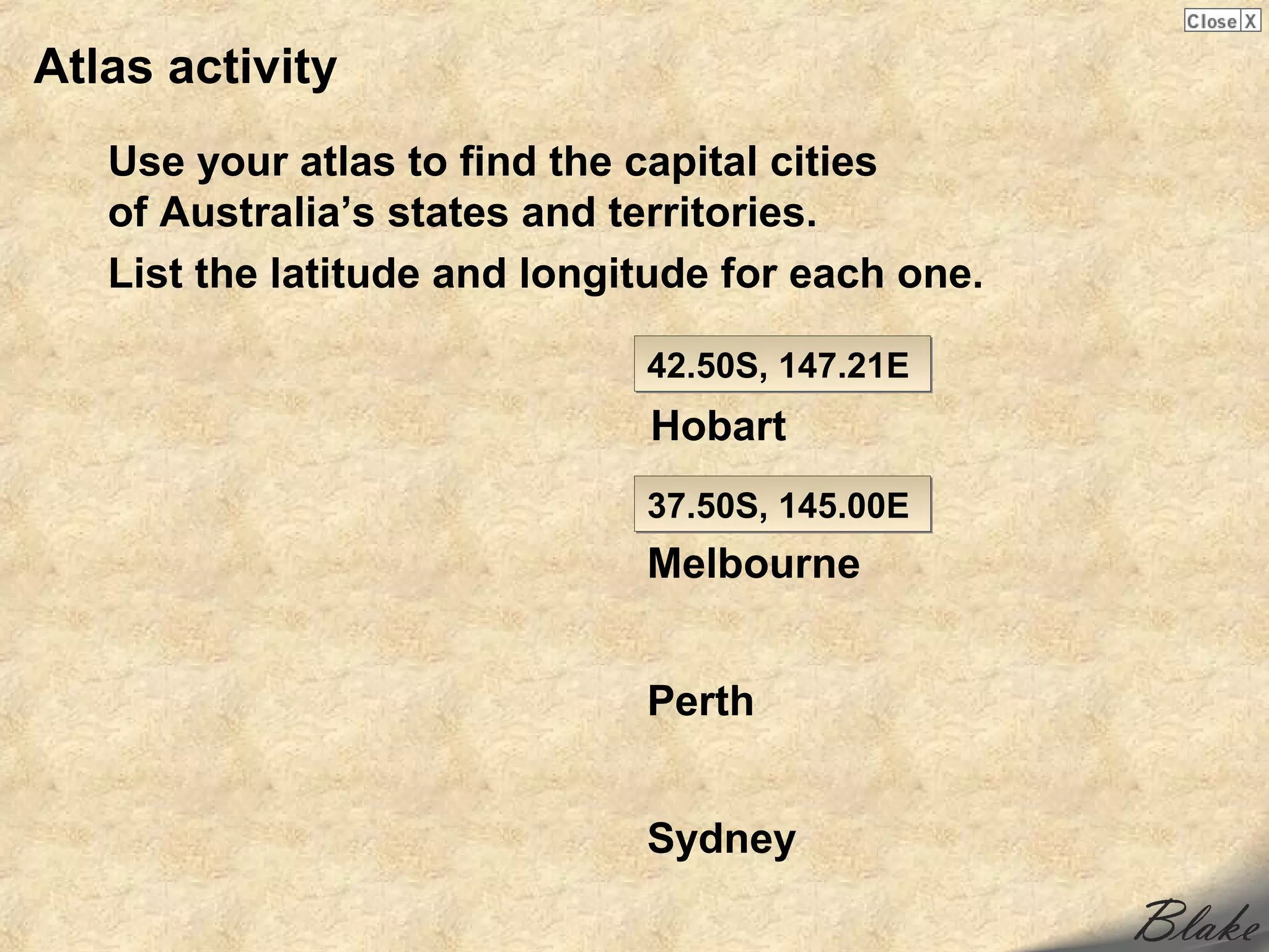 Atlas activity
   Use your atlas to find the capital cities
   of Australia’s states and territories.
   List the latitude and longitude for each one.

                              42.50S, 147.21E
                              Hobart
                              37.50S, 145.00E
                              Melbourne


                              Perth


                              Sydney
 