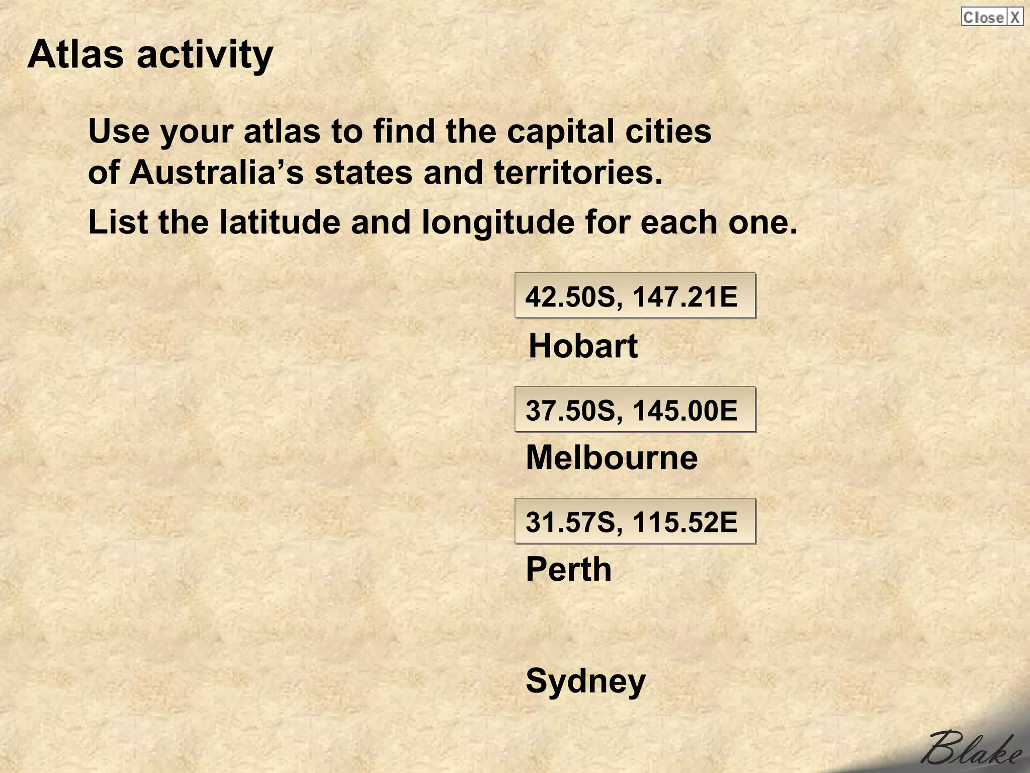 Atlas activity
   Use your atlas to find the capital cities
   of Australia’s states and territories.
   List the latitude and longitude for each one.

                              42.50S, 147.21E
                              Hobart
                              37.50S, 145.00E
                              Melbourne
                              31.57S, 115.52E
                              Perth


                              Sydney
 