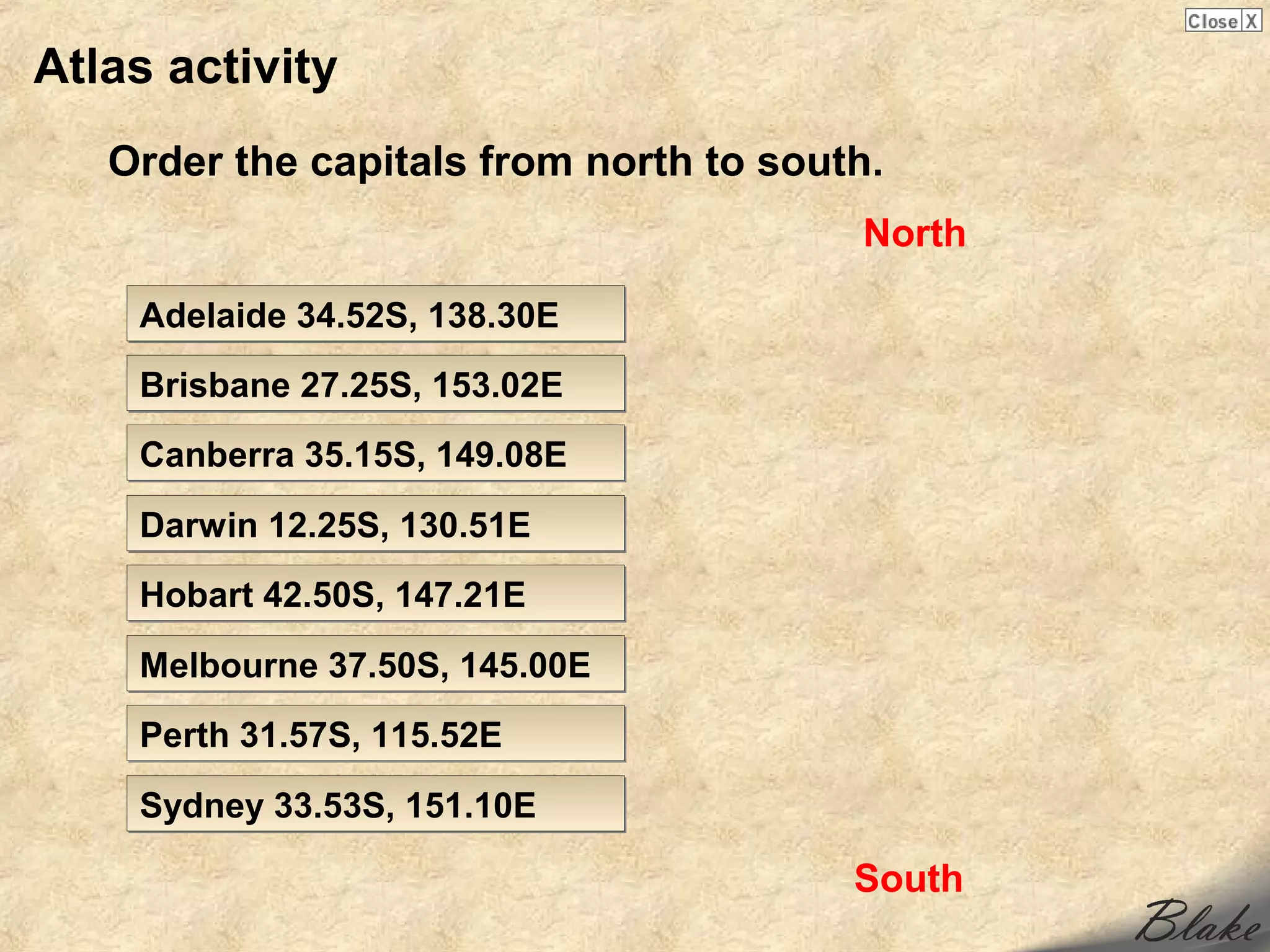 Atlas activity
   Order the capitals from north to south.
                                        North

    Adelaide 34.52S, 138.30E
    Brisbane 27.25S, 153.02E
    Canberra 35.15S, 149.08E

    Darwin 12.25S, 130.51E
    Hobart 42.50S, 147.21E

    Melbourne 37.50S, 145.00E
    Perth 31.57S, 115.52E

    Sydney 33.53S, 151.10E

                                        South
 