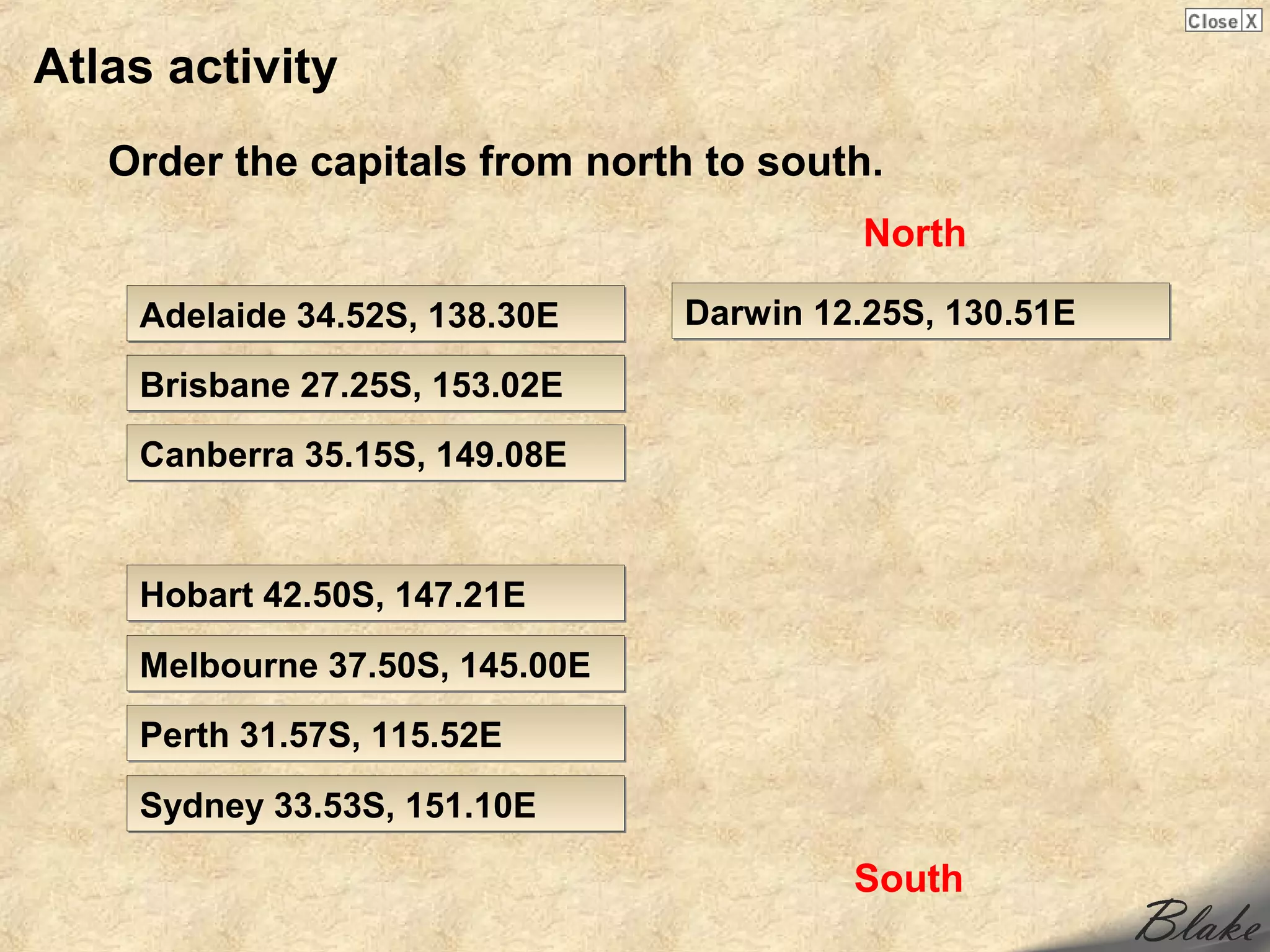 Atlas activity
   Order the capitals from north to south.
                                         North

    Adelaide 34.52S, 138.30E    Darwin 12.25S, 130.51E

    Brisbane 27.25S, 153.02E
    Canberra 35.15S, 149.08E


    Hobart 42.50S, 147.21E

    Melbourne 37.50S, 145.00E
    Perth 31.57S, 115.52E

    Sydney 33.53S, 151.10E

                                         South
 
