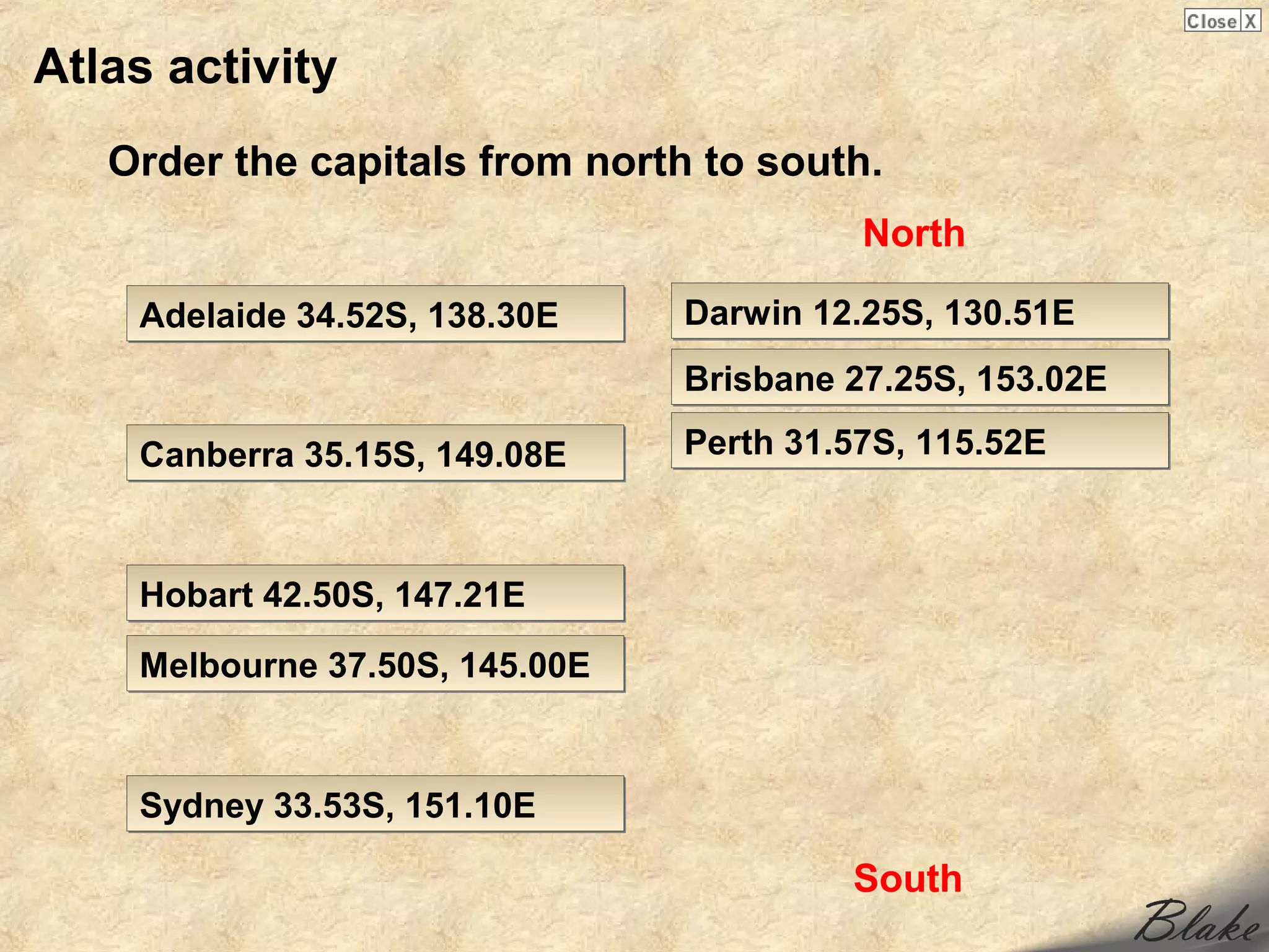 Atlas activity
   Order the capitals from north to south.
                                          North

    Adelaide 34.52S, 138.30E    Darwin 12.25S, 130.51E
                                Brisbane 27.25S, 153.02E

    Canberra 35.15S, 149.08E    Perth 31.57S, 115.52E



    Hobart 42.50S, 147.21E

    Melbourne 37.50S, 145.00E


    Sydney 33.53S, 151.10E

                                         South
 