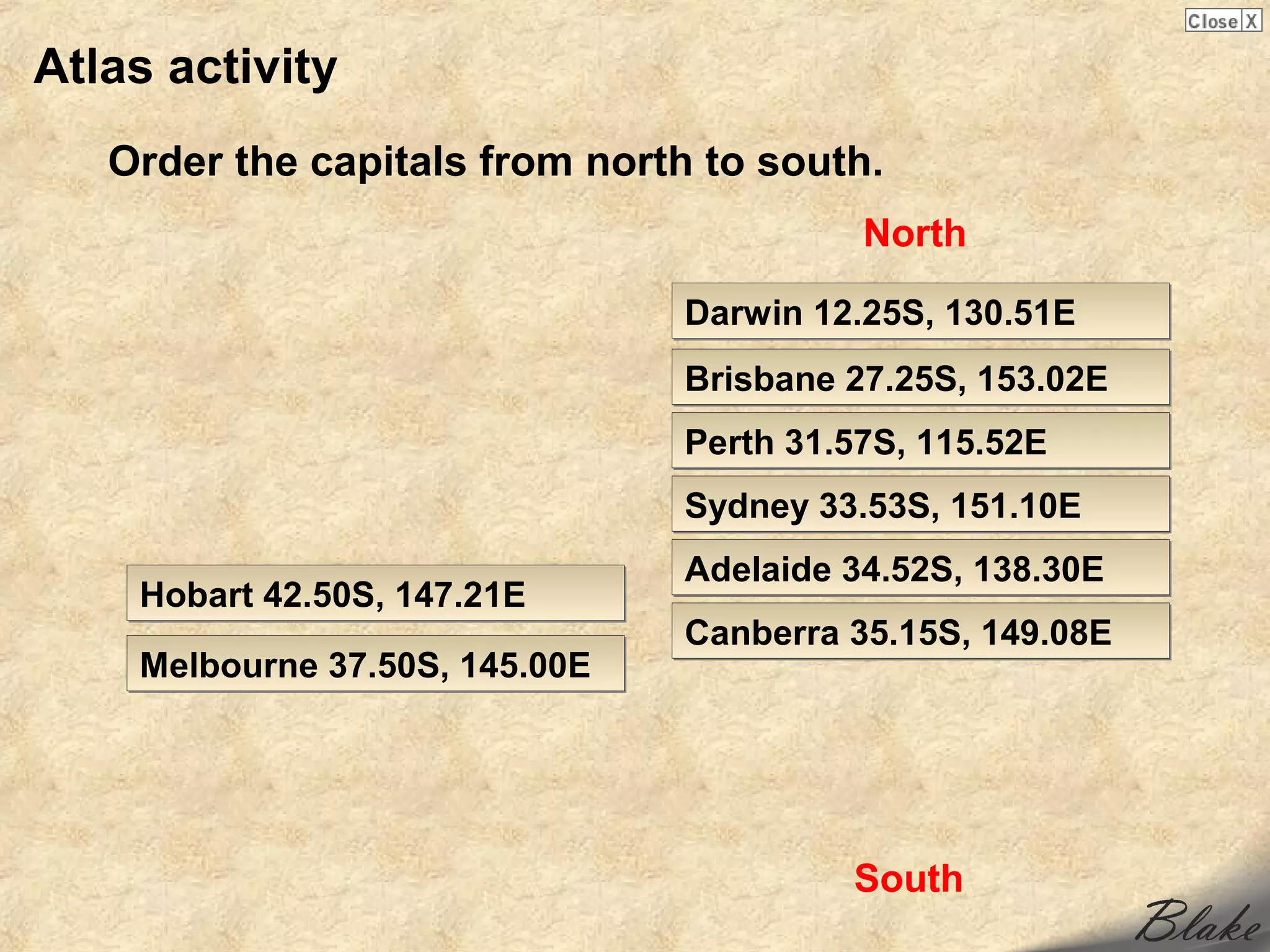Atlas activity
   Order the capitals from north to south.
                                          North

                                Darwin 12.25S, 130.51E
                                Brisbane 27.25S, 153.02E
                                Perth 31.57S, 115.52E
                                Sydney 33.53S, 151.10E
                                Adelaide 34.52S, 138.30E
    Hobart 42.50S, 147.21E
                                Canberra 35.15S, 149.08E
    Melbourne 37.50S, 145.00E




                                         South
 