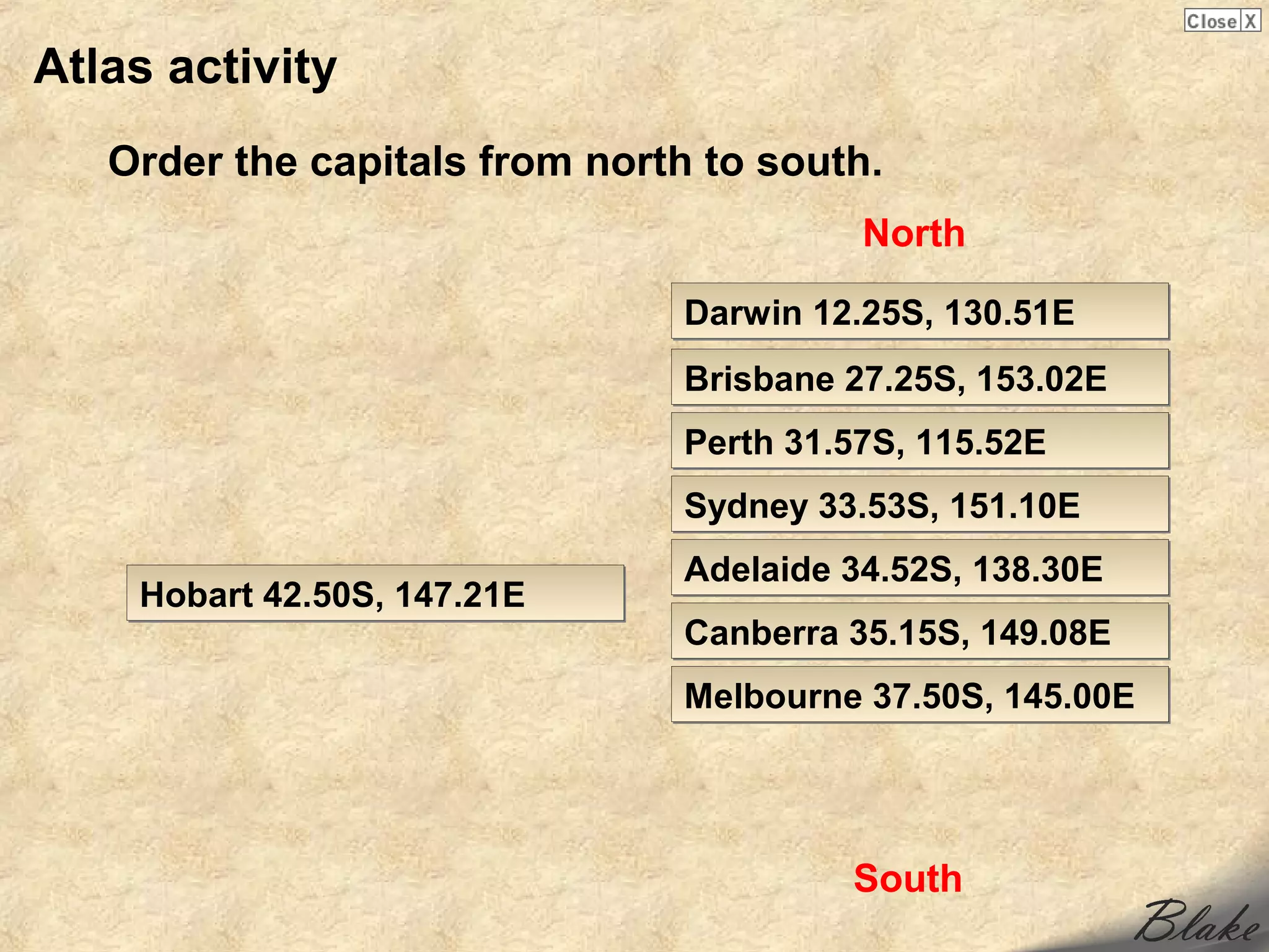 Atlas activity
   Order the capitals from north to south.
                                         North

                               Darwin 12.25S, 130.51E
                               Brisbane 27.25S, 153.02E
                               Perth 31.57S, 115.52E
                               Sydney 33.53S, 151.10E
                               Adelaide 34.52S, 138.30E
    Hobart 42.50S, 147.21E
                               Canberra 35.15S, 149.08E
                               Melbourne 37.50S, 145.00E




                                        South
 