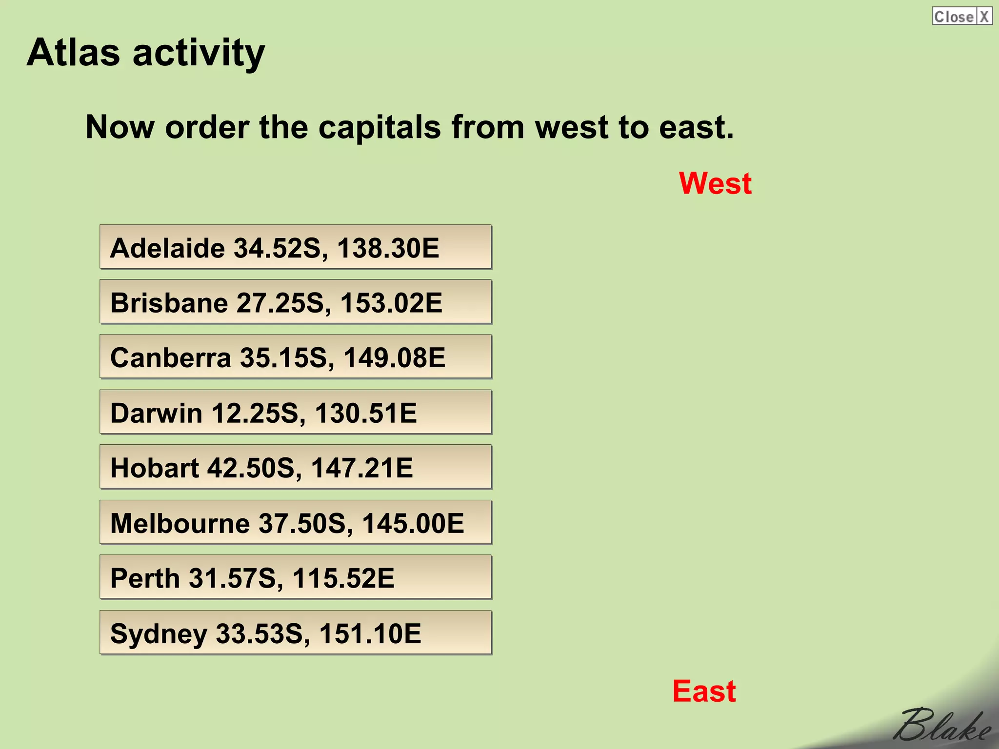 Atlas activity
   Now order the capitals from west to east.
                                        West

    Adelaide 34.52S, 138.30E
    Brisbane 27.25S, 153.02E
    Canberra 35.15S, 149.08E

    Darwin 12.25S, 130.51E
    Hobart 42.50S, 147.21E

    Melbourne 37.50S, 145.00E
    Perth 31.57S, 115.52E

    Sydney 33.53S, 151.10E

                                        East
 