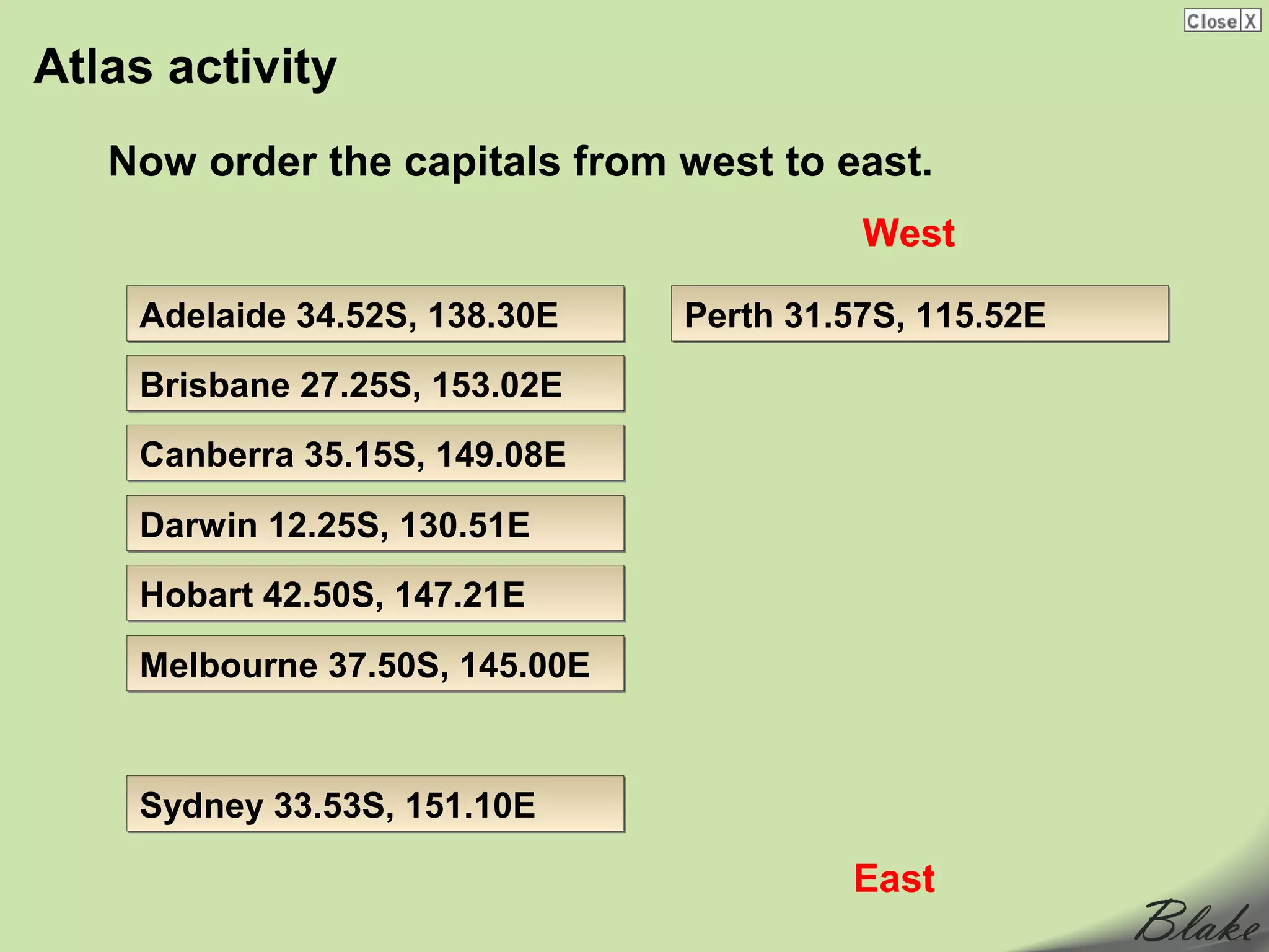 Atlas activity
   Now order the capitals from west to east.
                                          West

    Adelaide 34.52S, 138.30E    Perth 31.57S, 115.52E
    Brisbane 27.25S, 153.02E
    Canberra 35.15S, 149.08E

    Darwin 12.25S, 130.51E
    Hobart 42.50S, 147.21E

    Melbourne 37.50S, 145.00E


    Sydney 33.53S, 151.10E

                                         East
 