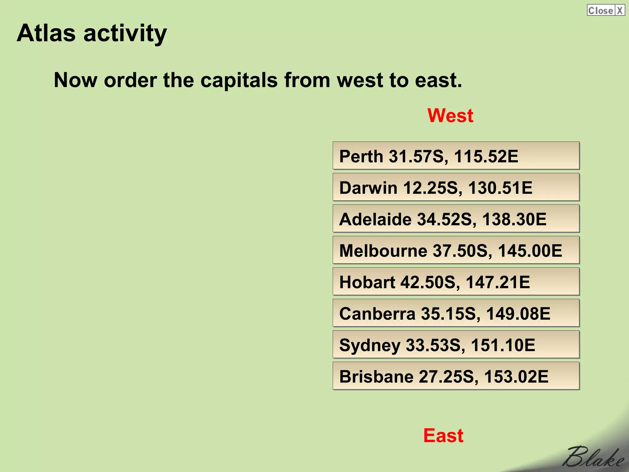 Atlas activity
   Now order the capitals from west to east.
                                         West

                               Perth 31.57S, 115.52E
                               Darwin 12.25S, 130.51E
                               Adelaide 34.52S, 138.30E
                               Melbourne 37.50S, 145.00E
                               Hobart 42.50S, 147.21E
                               Canberra 35.15S, 149.08E
                               Sydney 33.53S, 151.10E
                               Brisbane 27.25S, 153.02E


                                        East
 