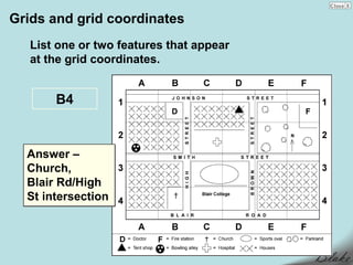 Grids and grid coordinates
   List one or two features that appear
   at the grid coordinates.


       B4


  Answer –
  Church,
  Blair Rd/High
  St intersection
 