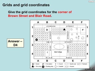 Grids and grid coordinates
   Give the grid coordinates for the corner of
   Brown Street and Blair Road.




   Answer –
      D4
 