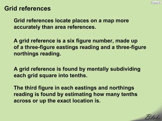 Grid references
   Grid references locate places on a map more
   accurately than area references.

   A grid reference is a six figure number, made up
   of a three-figure eastings reading and a three-figure
   northings reading.

   A grid reference is found by mentally subdividing
   each grid square into tenths.

   The third figure in each eastings and northings
   reading is found by estimating how many tenths
   across or up the exact location is.
 