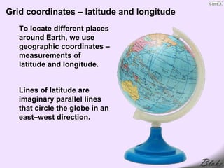 Grid coordinates – latitude and longitude
   To locate different places
   around Earth, we use
   geographic coordinates –
   measurements of
   latitude and longitude.


   Lines of latitude are
   imaginary parallel lines
   that circle the globe in an
   east–west direction.
 
