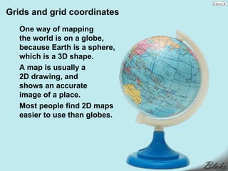 Grids and grid coordinates
   One way of mapping
   the world is on a globe,
   because Earth is a sphere,
   which is a 3D shape.
   A map is usually a
   2D drawing, and
   shows an accurate
   image of a place.
   Most people find 2D maps
   easier to use than globes.
 