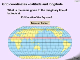 Grid coordinates – latitude and longitude
   What is the name given to the imaginary line of
   latitude at:
             23.5O north of the Equator?

                     Tropic of Cancer
 