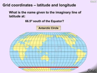 Grid coordinates – latitude and longitude
   What is the name given to the imaginary line of
   latitude at:
             66.5O south of the Equator?

                      Antarctic Circle
 