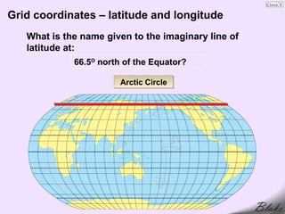 Grid coordinates – latitude and longitude
   What is the name given to the imaginary line of
   latitude at:
             66.5O north of the Equator?

                        Arctic Circle
 