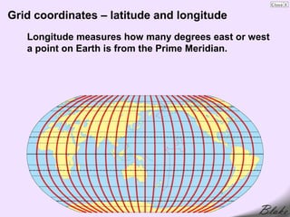 Grid coordinates – latitude and longitude
   Longitude measures how many degrees east or west
   a point on Earth is from the Prime Meridian.
 