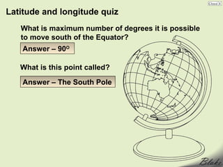 Latitude and longitude quiz
   What is maximum number of degrees it is possible
   to move south of the Equator?
    Answer – 90O

   What is this point called?

    Answer – The South Pole
 