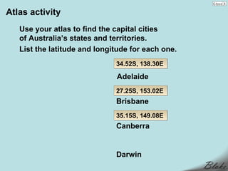 Atlas activity
   Use your atlas to find the capital cities
   of Australia’s states and territories.
   List the latitude and longitude for each one.
                              34.52S, 138.30E

                              Adelaide
                              27.25S, 153.02E
                              Brisbane
                              35.15S, 149.08E
                              Canberra


                              Darwin
 