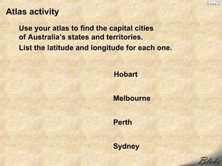 Atlas activity
   Use your atlas to find the capital cities
   of Australia’s states and territories.
   List the latitude and longitude for each one.


                              Hobart


                              Melbourne


                              Perth


                              Sydney
 