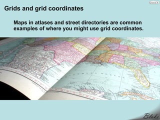 Grids and grid coordinates

   Maps in atlases and street directories are common
   examples of where you might use grid coordinates.
 