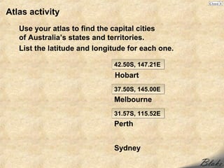 Atlas activity
   Use your atlas to find the capital cities
   of Australia’s states and territories.
   List the latitude and longitude for each one.

                              42.50S, 147.21E
                              Hobart
                              37.50S, 145.00E
                              Melbourne
                              31.57S, 115.52E
                              Perth


                              Sydney
 