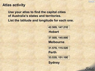 Atlas activity
   Use your atlas to find the capital cities
   of Australia’s states and territories.
   List the latitude and longitude for each one.

                              42.50S, 147.21E
                              Hobart
                              37.50S, 145.00E
                              Melbourne
                              31.57S, 115.52E
                              Perth
                              33.53S, 151.10E

                              Sydney
 