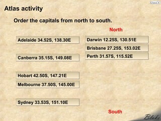 Atlas activity
   Order the capitals from north to south.
                                          North

    Adelaide 34.52S, 138.30E    Darwin 12.25S, 130.51E
                                Brisbane 27.25S, 153.02E

    Canberra 35.15S, 149.08E    Perth 31.57S, 115.52E



    Hobart 42.50S, 147.21E

    Melbourne 37.50S, 145.00E


    Sydney 33.53S, 151.10E

                                         South
 