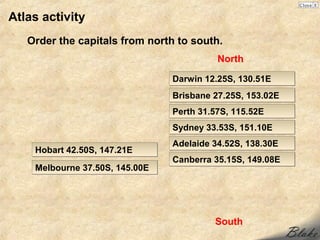 Atlas activity
   Order the capitals from north to south.
                                          North

                                Darwin 12.25S, 130.51E
                                Brisbane 27.25S, 153.02E
                                Perth 31.57S, 115.52E
                                Sydney 33.53S, 151.10E
                                Adelaide 34.52S, 138.30E
    Hobart 42.50S, 147.21E
                                Canberra 35.15S, 149.08E
    Melbourne 37.50S, 145.00E




                                         South
 