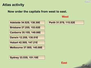 Atlas activity
   Now order the capitals from west to east.
                                          West

    Adelaide 34.52S, 138.30E    Perth 31.57S, 115.52E
    Brisbane 27.25S, 153.02E
    Canberra 35.15S, 149.08E

    Darwin 12.25S, 130.51E
    Hobart 42.50S, 147.21E

    Melbourne 37.50S, 145.00E


    Sydney 33.53S, 151.10E

                                         East
 