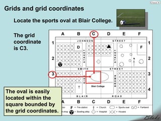 Grids and grid coordinates
   Locate the sports oval at Blair College.

   The grid
   coordinate
   is C3.




The oval is easily
located within the
square bounded by
the grid coordinates.
 