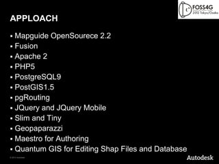 APPLOACH
 Mapguide OpenSourece 2.2
 Fusion
 Apache 2
 PHP5
 PostgreSQL9
 PostGIS1.5
 pgRouting
 JQuery and JQuery Mobile
 Slim and Tiny
 Geopaparazzi
 Maestro for Authoring
 Quantum GIS for Editing Shap Files and Database
© 2012 Autodesk
 