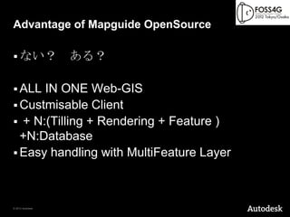 Advantage of Mapguide OpenSource

 ない？             ある？

 ALL IN ONE Web-GIS
 Custmisable Client
 + N:(Tilling + Rendering + Feature )
  +N:Database
 Easy handling with MultiFeature Layer




© 2012 Autodesk
 