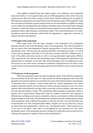 France Maphosa and Gwen N Lesetedi - Mosenodi Journal 2022, 25(1): 14-33
ISSN 1021-559X /6/2022 © France Maphosa and Gwen N Lesetedi
Mosenodi Journal Vol. 25(1): 14-33
Value addition included better jobs, higher salaries, more influence, and occupational
and social mobility. It even granted others entry into PhD programmes either at the University
of Botswana or other universities, mainly in South Africa. Besides enabling some to qualify for
PhD admission, participants also stated that the multi-disciplinary nature of the programme made
the curriculum so broad that it opened up their minds to a lot of possibilities. In addition to taking
courses offered by the department, the graduates had taken courses from other fields including
economics, social work, history, environmental science, political science, public administration,
population studies, adult education, and business studies. They stated that because of its multi-
disciplinary nature the programme offered them the opportunity to appreciate a diversity of
subjects relevant to development.
7.8 Strengths of the programme
When asked about what the major strengths of the programme were, participants
generally pointed to the multi-disciplinary nature of the programme. This allowed students to
take up courses from other departments, thereby exposing them to various ways of looking at
development issues. This also gave the graduates flexibility when applying for jobs. As a result
of this exposure graduates were able to fit in and carry out duties required in different areas of
work in the public and private sectors as well as in non-governmental organisations (NGOs).
They expressed the view that the multi-disciplinary nature of the programme opened doors and
prepared them to undertake various jobs. One of the participants who was employed as a part-
time lecturer at one of the tertiary institutions in Gaborone explained how he was able to teach
several courses by drawing upon knowledge gained from the different courses taken during his
studies.
7.9 Weaknesses of the programme
While the participants hailed the multi-disciplinary nature of the MADVS programme,
they also pointed out the downside of it. They pointed out that the programme did not develop
specialists but exposed students to an assortment of courses which did not lead to a concentration
in particular areas of expertise. Courses listed under the various programmes from which
students could select options were not always on offer in any given semester or year. As a result,
students often found themselves having to take courses that were not related to each other just to
have the required number of credits. They argued that students graduate as generalists without a
specific area of specialisation. During their study the students would have been exposed to
different areas including social sciences, humanities, business, and education without developing
deep knowledge in those areas. The participants also pointed out that the multidisciplinary nature
of the programme made it difficult for graduates to describe who they were and what their area
of specialization was. One of the participants added: “Imagine you are in an interview, and you
are asked what your specialisation is and you say, ‘development studies.’ What would you say
if you were to be asked, ‘what aspect of development do you specialise in'? The multi-
disciplinary nature of the programme presents a problem of explaining what the interviewee is
offering to the prospective employer based on their qualifications.”
 