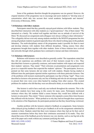 France Maphosa and Gwen N Lesetedi - Mosenodi Journal 2022, 25(1): 14-33
ISSN 1021-559X /6/2022 © France Maphosa and Gwen N Lesetedi
Mosenodi Journal Vol. 25(1): 14-33
Some of the graduates therefore thought the programme was too general. However, the
original intention of the programme was to encourage and assist students to “develop areas of
concentration which take into account their varied academic backgrounds and interests”
(University of Botswana, 2000).
7.10 Relations with fellow students
Participants stated that they generally enjoyed good relations with fellow students. They
described their interaction with other students as a “good experience”. One of them stated: “We
interacted as a family. We worked well together and there was no attitude of survival of the
fittest. We discussed our assignments and colleagues were always willing to share information.”
This collegiality did not exist only among students enrolled in the MADVS programme but also
among all graduate students in general especially those who shared working space in the graduate
laboratory. The multi-disciplinary nature of the programme made it possible for them to meet
and develop relations with students from different disciplines. Taking courses from other
programmes brought them together with other students. Some of these relations have evolved
into networks through which graduates have continued to interact and share information.
7.11 Relations with lecturers
Relations with lecturers were described as generally cordial. The respondents stated that
they did not experience any problems with most of their lecturers except for a few. They
described their lecturers as generally courteous, and treated students with respect and respected
their students’ opinions. They stated: “Their criticisms on presentations and assignments were
given in a respectful manner that respected the students’ opinions.” The participants, however,
pointed out that some lecturers did not relate well with students. Despite having studied at
different times the participants reported similar experiences with those particular lecturers. One
of the problems with lecturers mentioned by participants was that of being “rigid”. These were
described as lecturers who promote only one line of thinking and who do not encourage students
to present their own views even when backed by readings from other sources. This created
problems for students who felt that they were not allowed to think, or even think outside the box.
One lecturer is said to have used only one textbook throughout the semester. This is the
only book students have been using in this course for many years. Participants mentioned
instances where they felt students failed a course because they would have differed with a
lecturer at some point. They stated: “I know someone who repeated a course three times because
they differed with the lecturer.” When probed as to why they had not brought these experiences
to the attention of the Department, the participants pointed out that they feared being victimised.
Another problem with the lecturers related to feedback on assignments. Some lecturers
either delayed giving feedback or did not give feedback at all on the assignments submitted by
students to them. Students stated that there were instances where they had sat for their end of
semester examinations before they knew their continuous assessment (CA) marks. They also
shared that some of the feedback given by lecturers was very sketchy, such as one big tick at the
end of the paper and a mark without any comment justifying the mark.
 