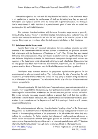 France Maphosa and Gwen N Lesetedi - Mosenodi Journal 2022, 25(1): 14-33
ISSN 1021-559X /6/2022 © France Maphosa and Gwen N Lesetedi
Mosenodi Journal Vol. 25(1): 14-33
Participants expressed the view that the way students are assessed is not monitored. There
is no mechanism to monitor the performance of students, including how they are assessed.
Participants also expressed concern about the failure rates in particular courses. The feeling is
that in some courses it looks like there is a predetermined quota of those who are to fail and
supplement or fail and retake the course.
The graduates described relations with lecturers from other departments as generally
hostile, treating them as “aliens” or an inconvenience. For example, those lecturers would not
consider that some of the students did not have the background to the material covered in their
courses. They would not even listen when the students reported clashes in their timetables.
7.12 Relations with the Department
Despite there being very minimal interactions between graduate students and other
members of the Department who were not their lecturers or supervisors, the graduates described
their relationship with the Department of Sociology as “civil”. They felt that they were treated
differently from undergraduates. They were treated as adults who were capable of making their
own decisions. They however decried the absence of an arrangement through which students and
members of the Department could interact and get to know each other better. They pointed out
the only people they knew very well were their lecturers, supervisors, and the coordinator of
graduate studies. Some of them never met the Head of Department until they graduated.
Participants were, however, aware of the programme regulations that provide for the
appointment of an advisor for each student. They believed that the idea of an advisor for each
student was good and emphasised that this should not only apply to students doing dissertations
but to all students in the programme. They advised that for this to be effective, all lecturers should
be more approachable.
The participants also felt that the lecturers’ research outputs were not very accessible to
students. They suggested that besides making their publications available to students, lecturers
should organise more seminars, workshops, and discussions where graduate students are invited.
This would not only encourage graduate students to present their work but also provide a
platform for lecturer-student interaction. The Department has since established “meet and greet”
sessions between students and the Departmental staff. It is envisaged that these will enhance
student-staff interaction.
The participants decried what they described as the “grading culture” of the Department.
They pointed out that the lecturers in the Department of Sociology were generally too strict and
that this is disadvantaging graduates of the programme in the job market and when they were
looking for opportunities for further studies; their chances of employment and admission to
further studies are adversely affected. Participants pointed out that their transcripts showed a
pattern, where they consistently scored low marks in courses (especially those with DVS codes)
offered by the Department and very high marks in courses offered in other departments.
 